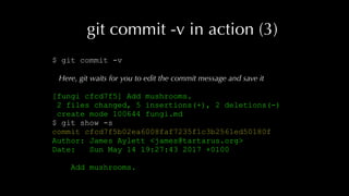 git commit -v in action (3)
$ git commit -v
Here, git waits for you to edit the commit message and save it
[fungi cfcd7f5] Add mushrooms.
2 files changed, 5 insertions(+), 2 deletions(-)
create mode 100644 fungi.md
$ git show -s
commit cfcd7f5b02ea6008faf7235f1c3b2561ed50180f
Author: James Aylett <james@tartarus.org>
Date: Sun May 14 19:27:43 2017 +0100
Add mushrooms.
 