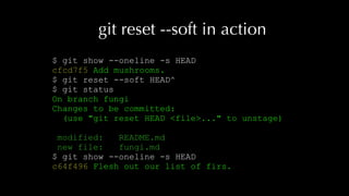 git reset --soft in action
$ git show --oneline -s HEAD
cfcd7f5 Add mushrooms.
$ git reset --soft HEAD^
$ git status
On branch fungi
Changes to be committed:
(use "git reset HEAD <file>..." to unstage)
modified: README.md
new file: fungi.md
$ git show --oneline -s HEAD
c64f496 Flesh out our list of firs.
 