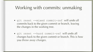 Working with commits: unmaking
• git reset --mixed commit-ref will undo all
commits back to the given commit or branch, leaving
the changes in the working tree.
• git reset --hard commit-ref will undo all
changes back to the given commit or branch. This is how
you throw away changes.
 