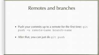 Remotes and branches
• Push your commits up to a remote for the ﬁrst time: git
push -u remote-name branch-name
• After that, you can just do git push
 