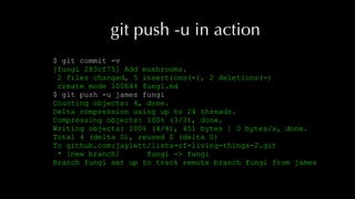 git push -u in action
$ git commit -v
[fungi 283cf75] Add mushrooms.
2 files changed, 5 insertions(+), 2 deletions(-)
create mode 100644 fungi.md
$ git push -u james fungi
Counting objects: 4, done.
Delta compression using up to 24 threads.
Compressing objects: 100% (3/3), done.
Writing objects: 100% (4/4), 451 bytes | 0 bytes/s, done.
Total 4 (delta 0), reused 0 (delta 0)
To github.com:jaylett/lists-of-living-things-2.git
* [new branch] fungi -> fungi
Branch fungi set up to track remote branch fungi from james
 