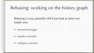 Rebasing: working on the history graph
Rebasing is crazy powerful. We'll just look at some very
simple uses.
• reword messages
• reorder commits
• collapse commits
 