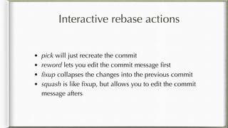 Interactive rebase actions
• pick will just recreate the commit
• reword lets you edit the commit message ﬁrst
• ﬁxup collapses the changes into the previous commit
• squash is like ﬁxup, but allows you to edit the commit
message afters
 