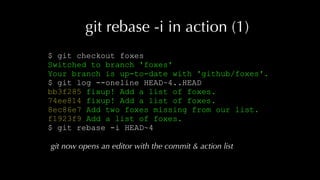 git rebase -i in action (1)
$ git checkout foxes
Switched to branch 'foxes'
Your branch is up-to-date with 'github/foxes'.
$ git log --oneline HEAD~4..HEAD
bb3f285 fixup! Add a list of foxes.
74ee814 fixup! Add a list of foxes.
8ec86e7 Add two foxes missing from our list.
f1923f9 Add a list of foxes.
$ git rebase -i HEAD~4
git now opens an editor with the commit & action list
 
