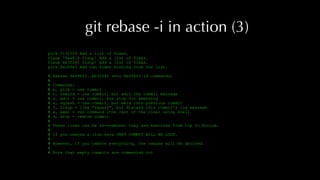 git rebase -i in action (3)
pick f1923f9 Add a list of foxes.
fixup 74ee814 fixup! Add a list of foxes.
fixup bb3f285 fixup! Add a list of foxes.
pick 8ec86e7 Add two foxes missing from our list.
# Rebase 9e096f3..bb3f285 onto 9e096f3 (4 commands)
#
# Commands:
# p, pick = use commit
# r, reword = use commit, but edit the commit message
# e, edit = use commit, but stop for amending
# s, squash = use commit, but meld into previous commit
# f, fixup = like "squash", but discard this commit's log message
# x, exec = run command (the rest of the line) using shell
# d, drop = remove commit
#
# These lines can be re-ordered; they are executed from top to bottom.
#
# If you remove a line here THAT COMMIT WILL BE LOST.
#
# However, if you remove everything, the rebase will be aborted.
#
# Note that empty commits are commented out
 