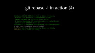 git rebase -i in action (4)
[detached HEAD 049c4ee] Add a list of foxes.
Author: Fox Fanatic <foxes@example.com>
Date: Sun May 14 17:49:06 2017 +0100
2 files changed, 27 insertions(+), 2 deletions(-)
create mode 100644 foxes.md
Successfully rebased and updated refs/heads/foxes.
$ git log --oneline HEAD~2..HEAD
9ae7b9e Add two foxes missing from our list.
049c4ee Add a list of foxes.
 