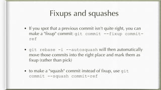 Fixups and squashes
• If you spot that a previous commit isn't quite right, you can
make a "ﬁxup" commit: git commit --fixup commit-
ref
• git rebase -i --autosquash will then automatically
move those commits into the right place and mark them as
ﬁxup (rather than pick)
• to make a "squash" commit instead of ﬁxup, use git
commit --squash commit-ref
 