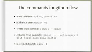 The commands for github ﬂow
• make commits: add -p, commit -v
• push your branch: push -u
• create ﬁxup commits: commit --fixup
• collapse ﬁxup commits: rebase -i --autosquash $
(git merge-base HEAD master)
• force push branch: push -f
 