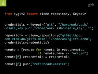 | open source
from pygit2 import clone_repository, Keypair
credentials = Keypair("git", "/home/wok/.ssh/
unsafe_key.pub","/home/wok/.ssh/unsafe_key", "")
repository = clone_repository("git@github.
com:vtemian/gitfs-demo","/home/wok/gitfs-demo",
credentials=credentials)
remote = [remote for remote in repo.remotes
if remote.name == "origin"]
remote[0].credentials = credentials
remote[0].push("refs/heads/master")
gitfs
 