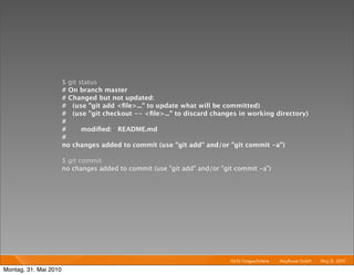 $ git status
                       # On branch master
                       # Changed but not updated:
                       # (use "git add <ﬁle>..." to update what will be committed)
                       # (use "git checkout -- <ﬁle>..." to discard changes in working directory)
                       #
                       #      modiﬁed: README.md
                       #
                       no changes added to commit (use "git add" and/or "git commit -a")

                       $ git commit
                       no changes added to commit (use "git add" and/or "git commit -a")




                                                                           Git für Fortgeschrittene I   Mayﬂower GmbH I May 31, 2010 I

Montag, 31. Mai 2010
 