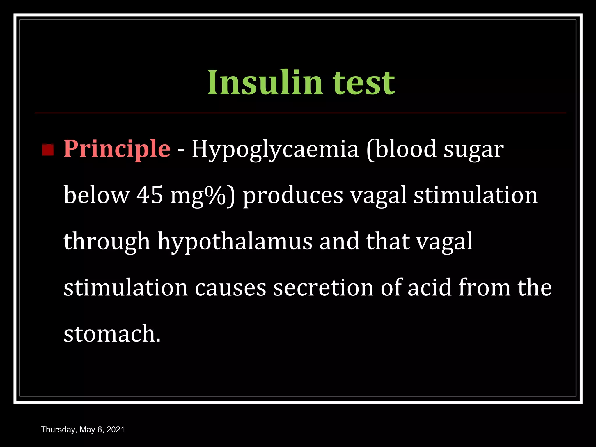 Insulin test
 Principle - Hypoglycaemia (blood sugar
below 45 mg%) produces vagal stimulation
through hypothalamus and that vagal
stimulation causes secretion of acid from the
stomach.
Thursday, May 6, 2021
 