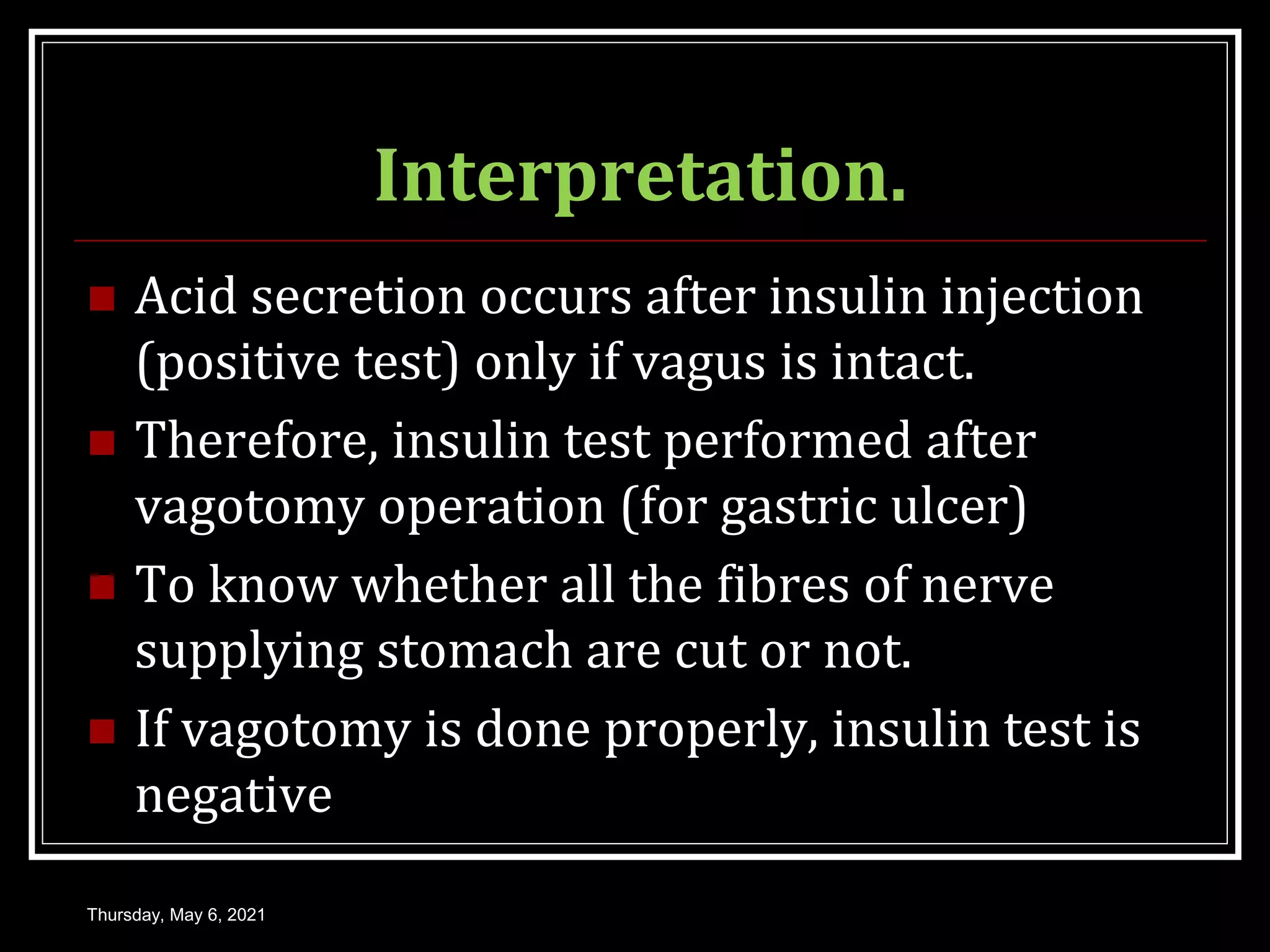 Interpretation.
 Acid secretion occurs after insulin injection
(positive test) only if vagus is intact.
 Therefore, insulin test performed after
vagotomy operation (for gastric ulcer)
 To know whether all the fibres of nerve
supplying stomach are cut or not.
 If vagotomy is done properly, insulin test is
negative
Thursday, May 6, 2021
 