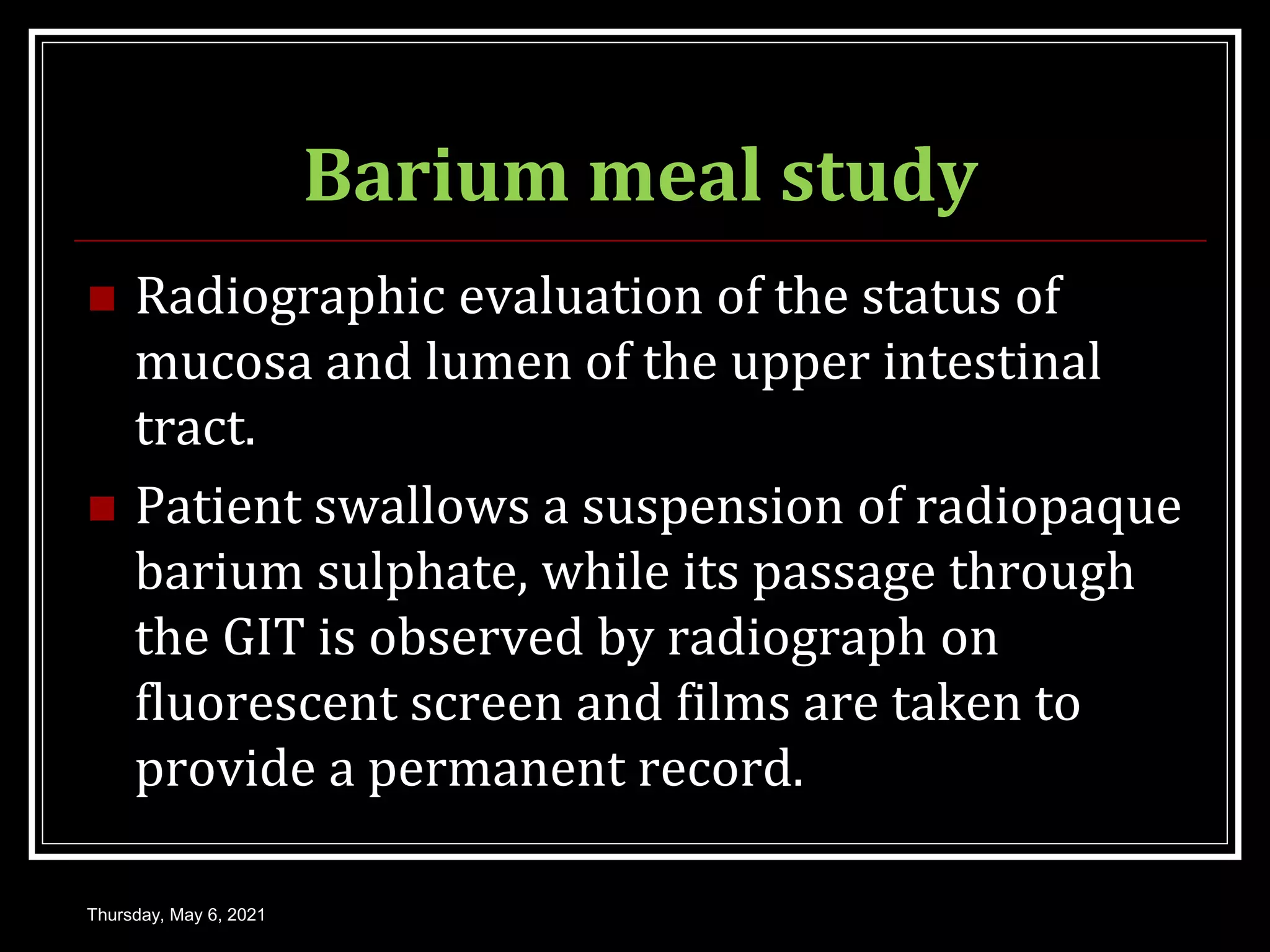 Barium meal study
 Radiographic evaluation of the status of
mucosa and lumen of the upper intestinal
tract.
 Patient swallows a suspension of radiopaque
barium sulphate, while its passage through
the GIT is observed by radiograph on
fluorescent screen and films are taken to
provide a permanent record.
Thursday, May 6, 2021
 