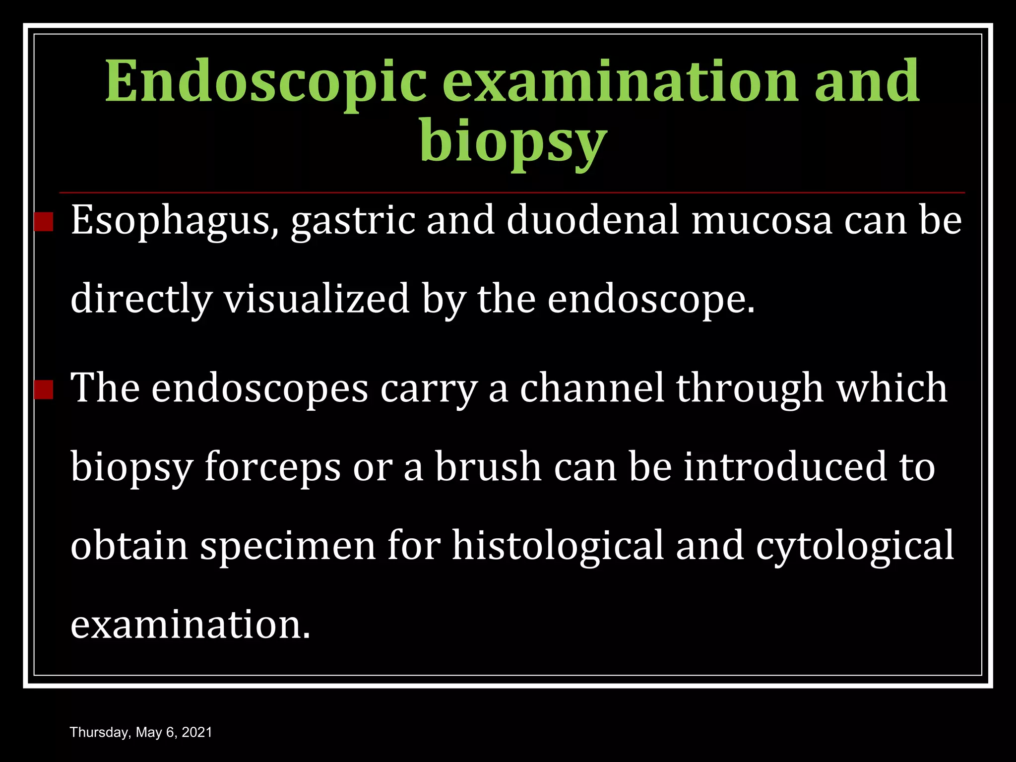 Endoscopic examination and
biopsy
 Esophagus, gastric and duodenal mucosa can be
directly visualized by the endoscope.
 The endoscopes carry a channel through which
biopsy forceps or a brush can be introduced to
obtain specimen for histological and cytological
examination.
Thursday, May 6, 2021
 