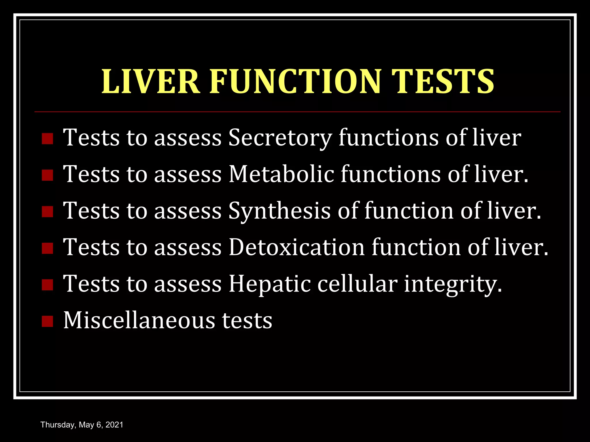 LIVER FUNCTION TESTS
 Tests to assess Secretory functions of liver
 Tests to assess Metabolic functions of liver.
 Tests to assess Synthesis of function of liver.
 Tests to assess Detoxication function of liver.
 Tests to assess Hepatic cellular integrity.
 Miscellaneous tests
Thursday, May 6, 2021
 