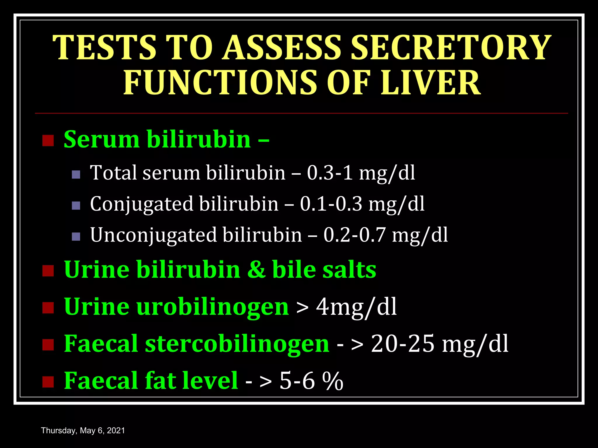TESTS TO ASSESS SECRETORY
FUNCTIONS OF LIVER
 Serum bilirubin –
 Total serum bilirubin – 0.3-1 mg/dl
 Conjugated bilirubin – 0.1-0.3 mg/dl
 Unconjugated bilirubin – 0.2-0.7 mg/dl
 Urine bilirubin & bile salts
 Urine urobilinogen > 4mg/dl
 Faecal stercobilinogen - > 20-25 mg/dl
 Faecal fat level - > 5-6 %
Thursday, May 6, 2021
 