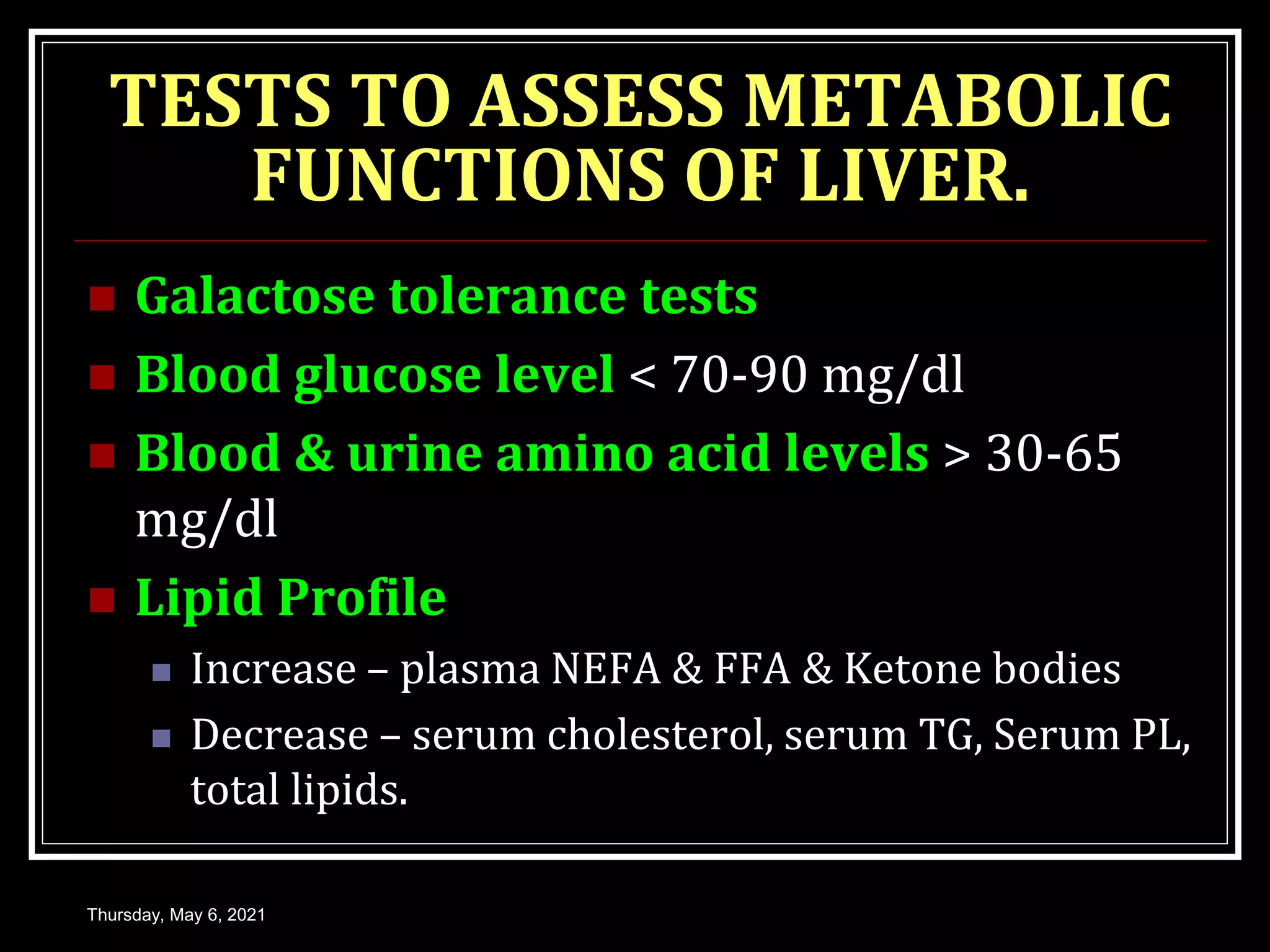 TESTS TO ASSESS METABOLIC
FUNCTIONS OF LIVER.
 Galactose tolerance tests
 Blood glucose level < 70-90 mg/dl
 Blood & urine amino acid levels > 30-65
mg/dl
 Lipid Profile
 Increase – plasma NEFA & FFA & Ketone bodies
 Decrease – serum cholesterol, serum TG, Serum PL,
total lipids.
Thursday, May 6, 2021
 