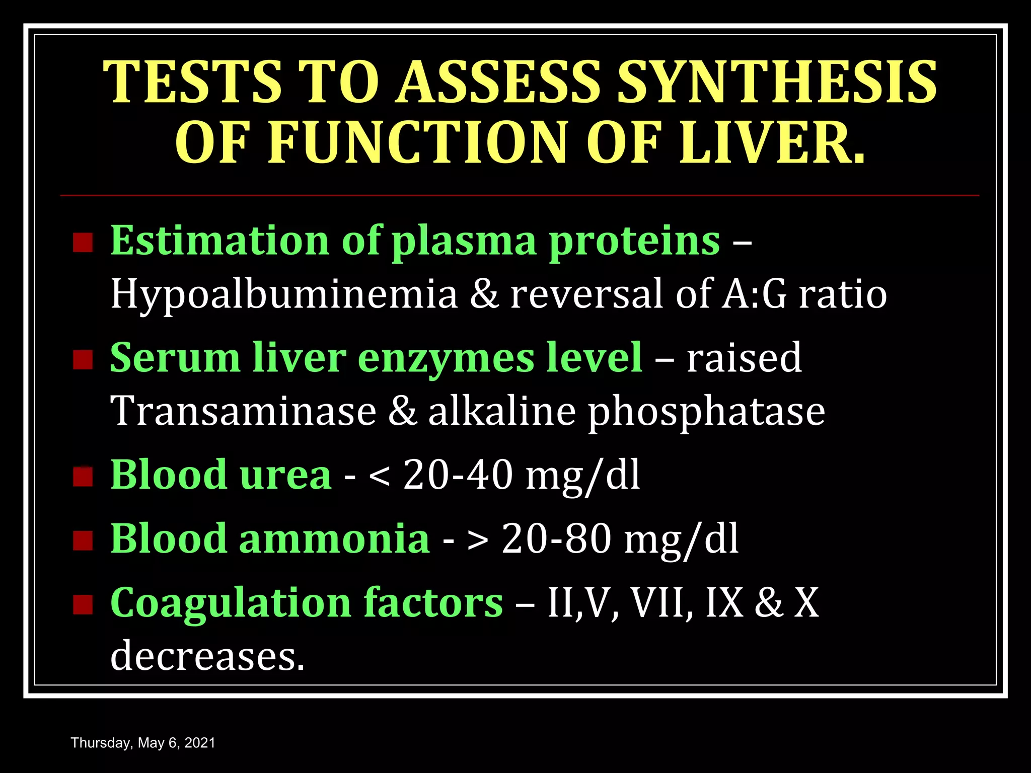 TESTS TO ASSESS SYNTHESIS
OF FUNCTION OF LIVER.
 Estimation of plasma proteins –
Hypoalbuminemia & reversal of A:G ratio
 Serum liver enzymes level – raised
Transaminase & alkaline phosphatase
 Blood urea - < 20-40 mg/dl
 Blood ammonia - > 20-80 mg/dl
 Coagulation factors – II,V, VII, IX & X
decreases.
Thursday, May 6, 2021
 