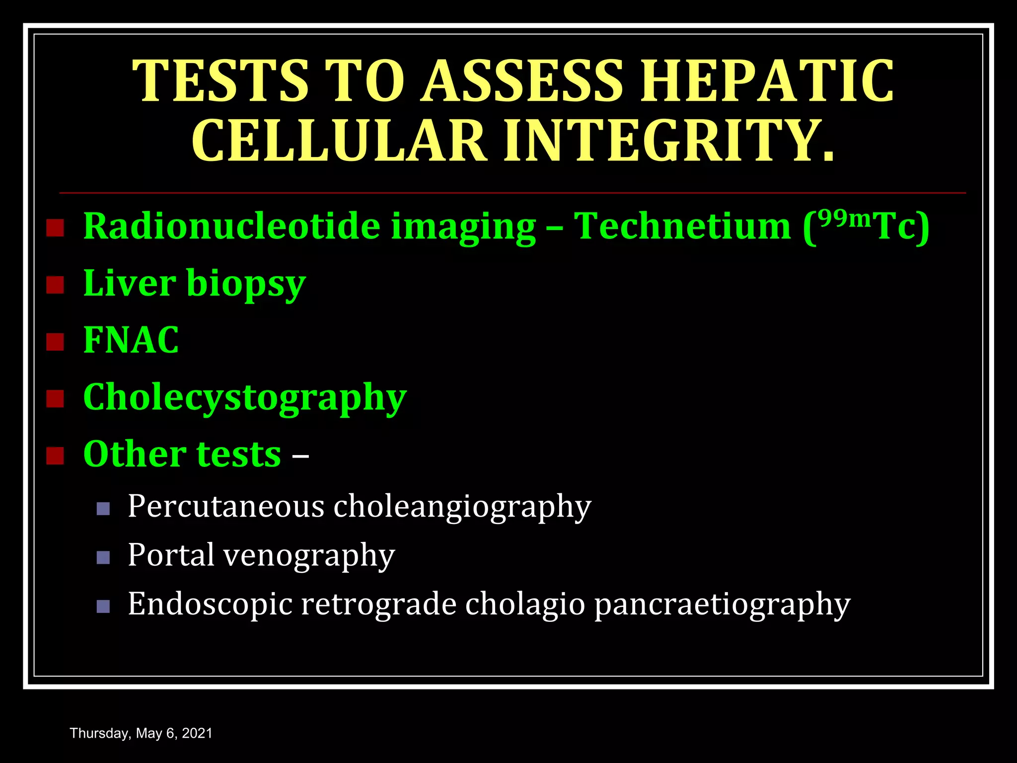 TESTS TO ASSESS HEPATIC
CELLULAR INTEGRITY.
 Radionucleotide imaging – Technetium (99mTc)
 Liver biopsy
 FNAC
 Cholecystography
 Other tests –
 Percutaneous choleangiography
 Portal venography
 Endoscopic retrograde cholagio pancraetiography
Thursday, May 6, 2021
 