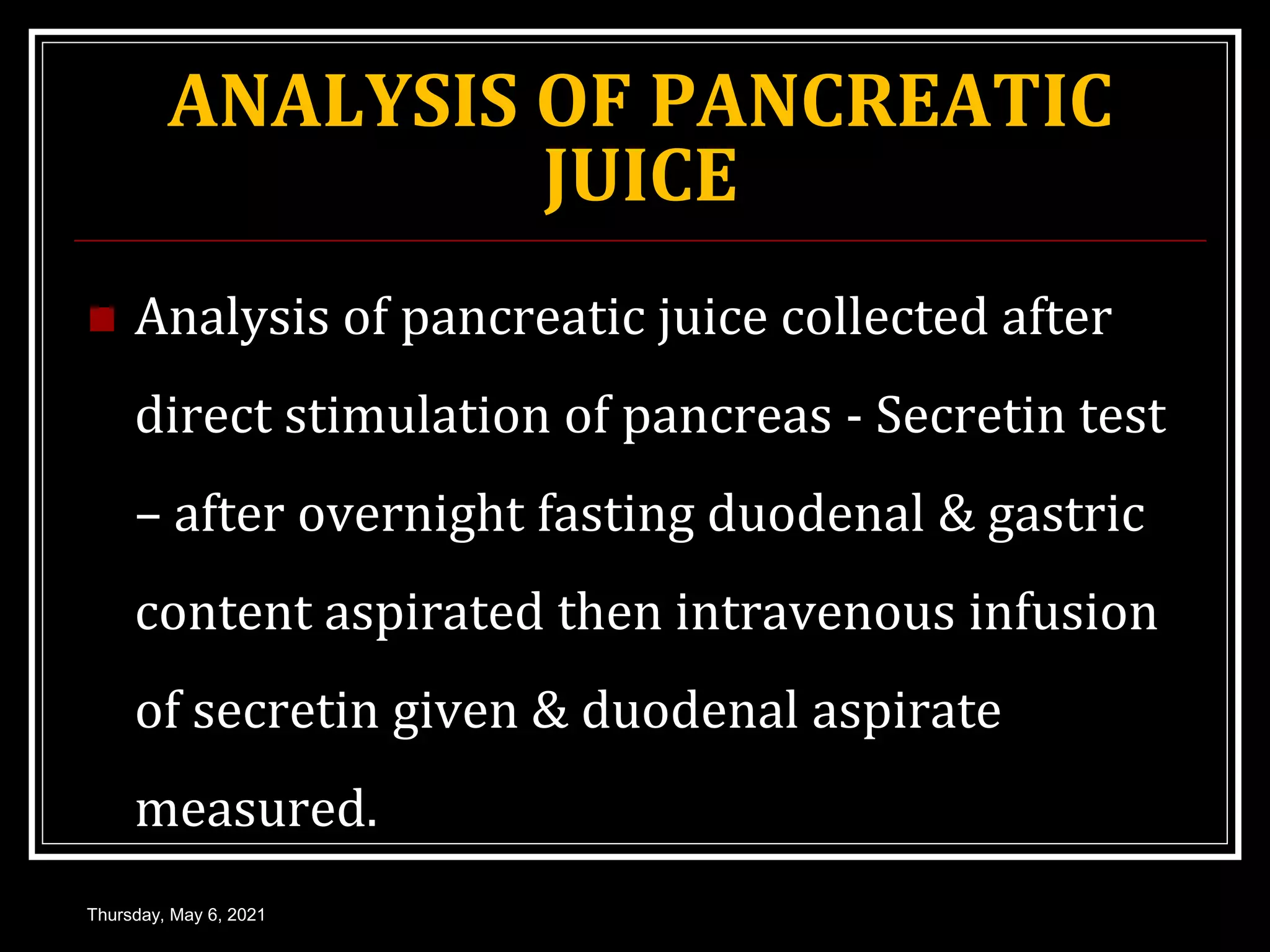 ANALYSIS OF PANCREATIC
JUICE
 Analysis of pancreatic juice collected after
direct stimulation of pancreas - Secretin test
– after overnight fasting duodenal & gastric
content aspirated then intravenous infusion
of secretin given & duodenal aspirate
measured.
Thursday, May 6, 2021
 
