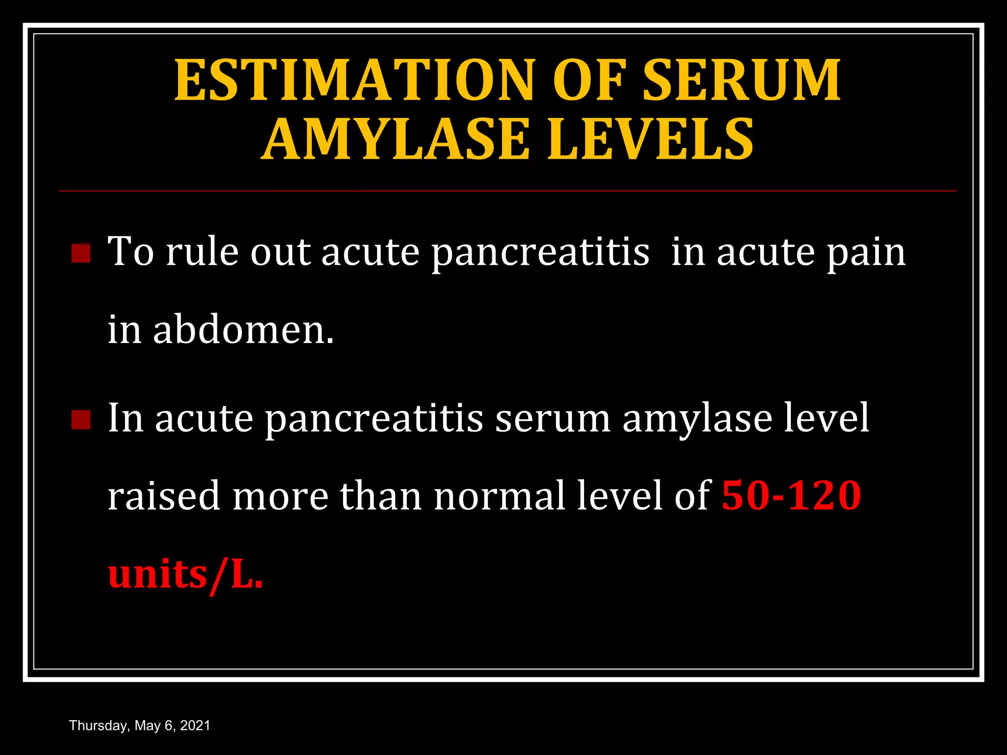 ESTIMATION OF SERUM
AMYLASE LEVELS
 To rule out acute pancreatitis in acute pain
in abdomen.
 In acute pancreatitis serum amylase level
raised more than normal level of 50-120
units/L.
Thursday, May 6, 2021
 