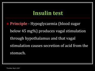 Insulin test
 Principle - Hypoglycaemia (blood sugar
below 45 mg%) produces vagal stimulation
through hypothalamus and that vagal
stimulation causes secretion of acid from the
stomach.
Thursday, May 6, 2021
 