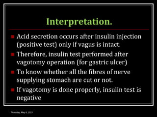 Interpretation.
 Acid secretion occurs after insulin injection
(positive test) only if vagus is intact.
 Therefore, insulin test performed after
vagotomy operation (for gastric ulcer)
 To know whether all the fibres of nerve
supplying stomach are cut or not.
 If vagotomy is done properly, insulin test is
negative
Thursday, May 6, 2021
 
