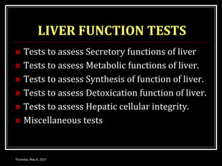 LIVER FUNCTION TESTS
 Tests to assess Secretory functions of liver
 Tests to assess Metabolic functions of liver.
 Tests to assess Synthesis of function of liver.
 Tests to assess Detoxication function of liver.
 Tests to assess Hepatic cellular integrity.
 Miscellaneous tests
Thursday, May 6, 2021
 