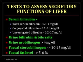TESTS TO ASSESS SECRETORY
FUNCTIONS OF LIVER
 Serum bilirubin –
 Total serum bilirubin – 0.3-1 mg/dl
 Conjugated bilirubin – 0.1-0.3 mg/dl
 Unconjugated bilirubin – 0.2-0.7 mg/dl
 Urine bilirubin & bile salts
 Urine urobilinogen > 4mg/dl
 Faecal stercobilinogen - > 20-25 mg/dl
 Faecal fat level - > 5-6 %
Thursday, May 6, 2021
 