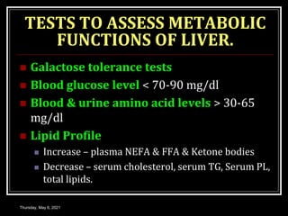 TESTS TO ASSESS METABOLIC
FUNCTIONS OF LIVER.
 Galactose tolerance tests
 Blood glucose level < 70-90 mg/dl
 Blood & urine amino acid levels > 30-65
mg/dl
 Lipid Profile
 Increase – plasma NEFA & FFA & Ketone bodies
 Decrease – serum cholesterol, serum TG, Serum PL,
total lipids.
Thursday, May 6, 2021
 