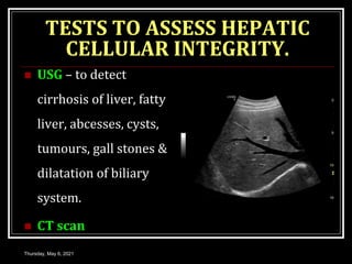TESTS TO ASSESS HEPATIC
CELLULAR INTEGRITY.
 USG – to detect
cirrhosis of liver, fatty
liver, abcesses, cysts,
tumours, gall stones &
dilatation of biliary
system.
 CT scan
Thursday, May 6, 2021
 