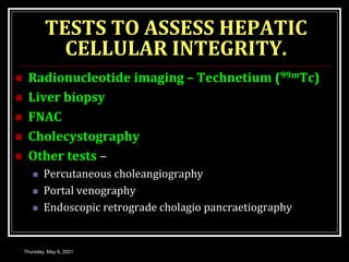 TESTS TO ASSESS HEPATIC
CELLULAR INTEGRITY.
 Radionucleotide imaging – Technetium (99mTc)
 Liver biopsy
 FNAC
 Cholecystography
 Other tests –
 Percutaneous choleangiography
 Portal venography
 Endoscopic retrograde cholagio pancraetiography
Thursday, May 6, 2021
 