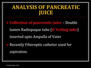 ANALYSIS OF PANCREATIC
JUICE
 Collection of pancreatic juice – Double
lumen Radiopaque tube (D Veiling tube)
inserted upto Ampulla of Vater
 Recently Fiberoptic catheter used for
aspiration.
Thursday, May 6, 2021
 