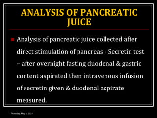 ANALYSIS OF PANCREATIC
JUICE
 Analysis of pancreatic juice collected after
direct stimulation of pancreas - Secretin test
– after overnight fasting duodenal & gastric
content aspirated then intravenous infusion
of secretin given & duodenal aspirate
measured.
Thursday, May 6, 2021
 