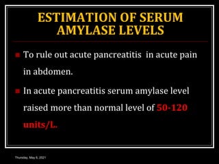 ESTIMATION OF SERUM
AMYLASE LEVELS
 To rule out acute pancreatitis in acute pain
in abdomen.
 In acute pancreatitis serum amylase level
raised more than normal level of 50-120
units/L.
Thursday, May 6, 2021
 