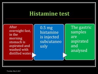Histamine test
Thursday, May 6, 2021
After
overnight fast,
in the
morning
stomach is
aspirated and
washed with
distilled water.
0.5 mg
histamine
is injected
subcutaneo
usly
The gastric
samples
are
aspirated
and
analysed
 
