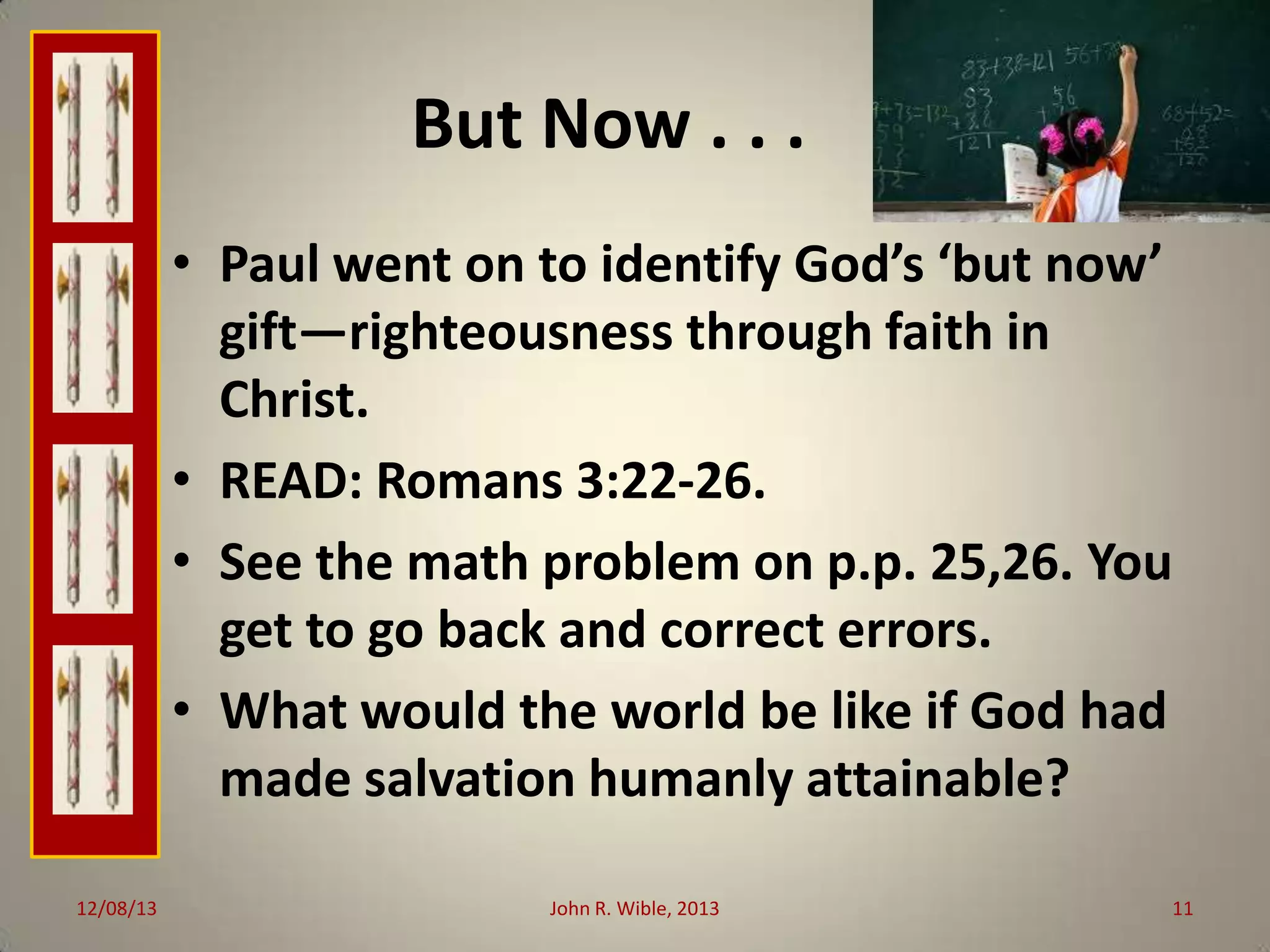 But Now . . .
• Paul went on to identify God’s ‘but now’
gift—righteousness through faith in
Christ.
• READ: Romans 3:22-26.
• See the math problem on p.p. 25,26. You
get to go back and correct errors.
• What would the world be like if God had
made salvation humanly attainable?
12/08/13

John R. Wible, 2013

11

 