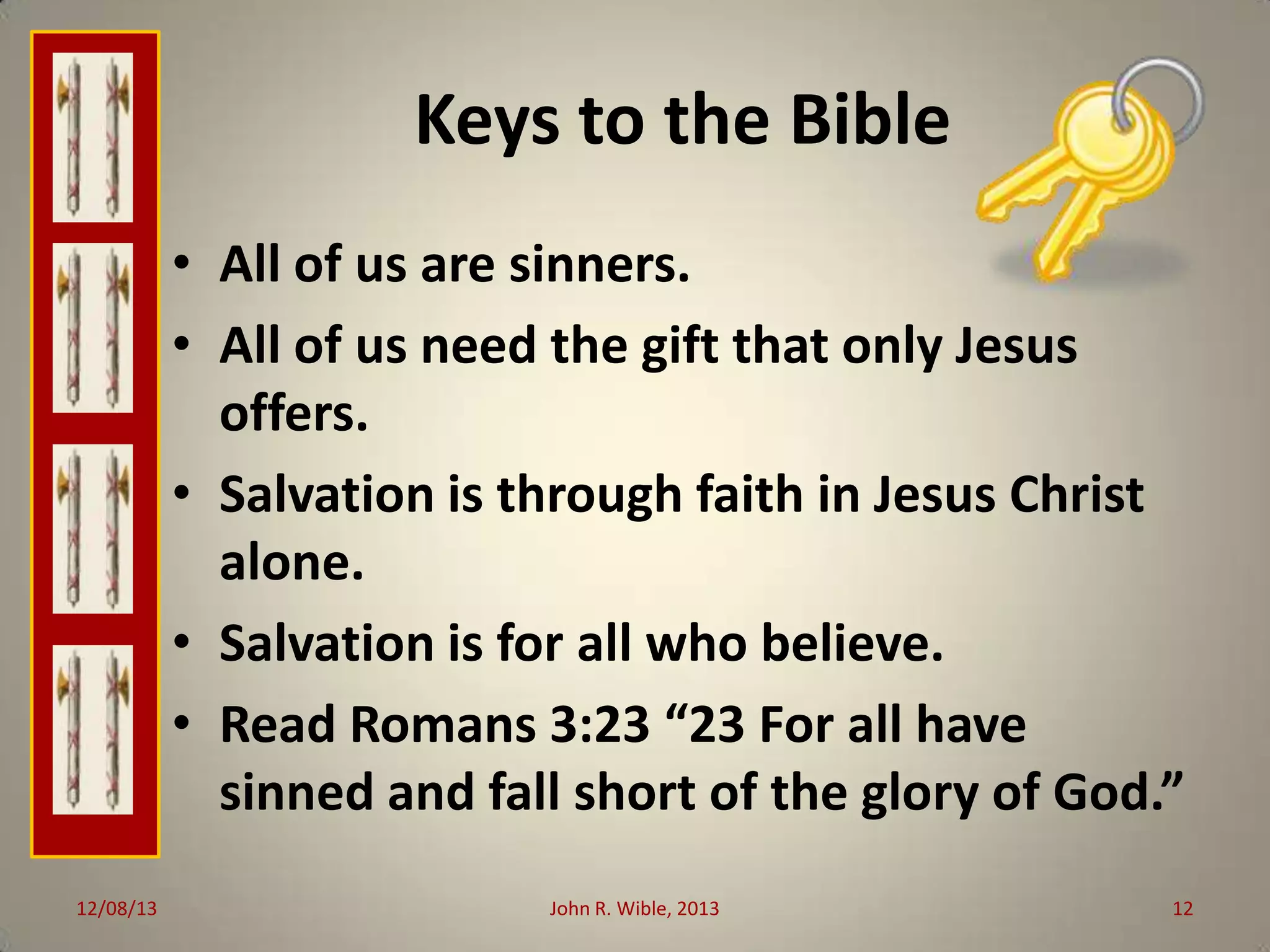 Keys to the Bible
• All of us are sinners.
• All of us need the gift that only Jesus
offers.
• Salvation is through faith in Jesus Christ
alone.
• Salvation is for all who believe.
• Read Romans 3:23 “23 For all have
sinned and fall short of the glory of God.”
12/08/13

John R. Wible, 2013

12

 