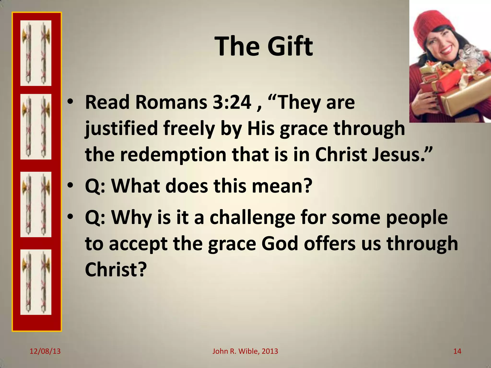 The Gift
• Read Romans 3:24 , “They are
justified freely by His grace through
the redemption that is in Christ Jesus.”
• Q: What does this mean?
• Q: Why is it a challenge for some people
to accept the grace God offers us through
Christ?

12/08/13

John R. Wible, 2013

14

 