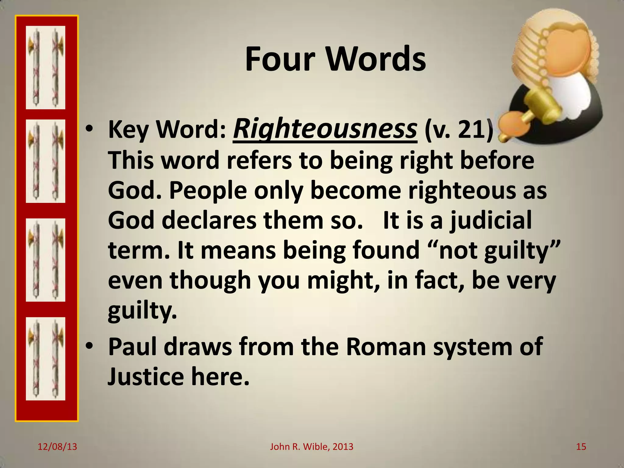 Four Words
• Key Word: Righteousness (v. 21)
—
This word refers to being right before
God. People only become righteous as
God declares them so. It is a judicial
term. It means being found “not guilty”
even though you might, in fact, be very
guilty.
• Paul draws from the Roman system of
Justice here.
12/08/13

John R. Wible, 2013

15

 