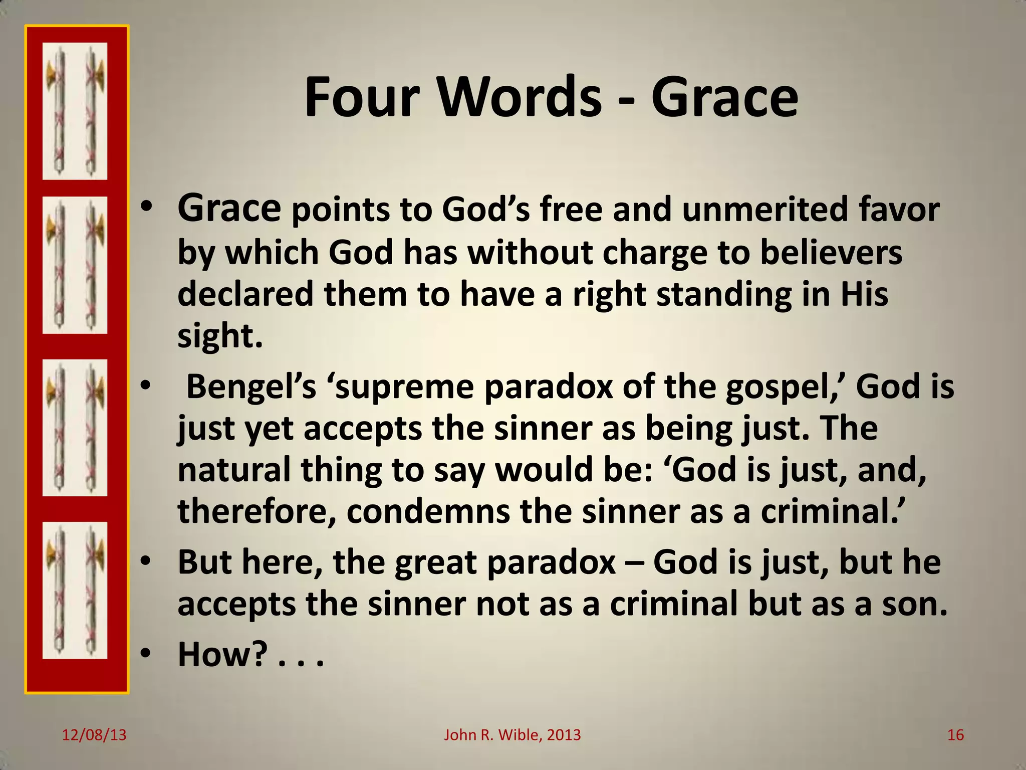 Four Words - Grace
• Grace points to God’s free and unmerited favor
by which God has without charge to believers
declared them to have a right standing in His
sight.
• Bengel’s ‘supreme paradox of the gospel,’ God is
just yet accepts the sinner as being just. The
natural thing to say would be: ‘God is just, and,
therefore, condemns the sinner as a criminal.’
• But here, the great paradox – God is just, but he
accepts the sinner not as a criminal but as a son.
• How? . . .
12/08/13

John R. Wible, 2013

16

 