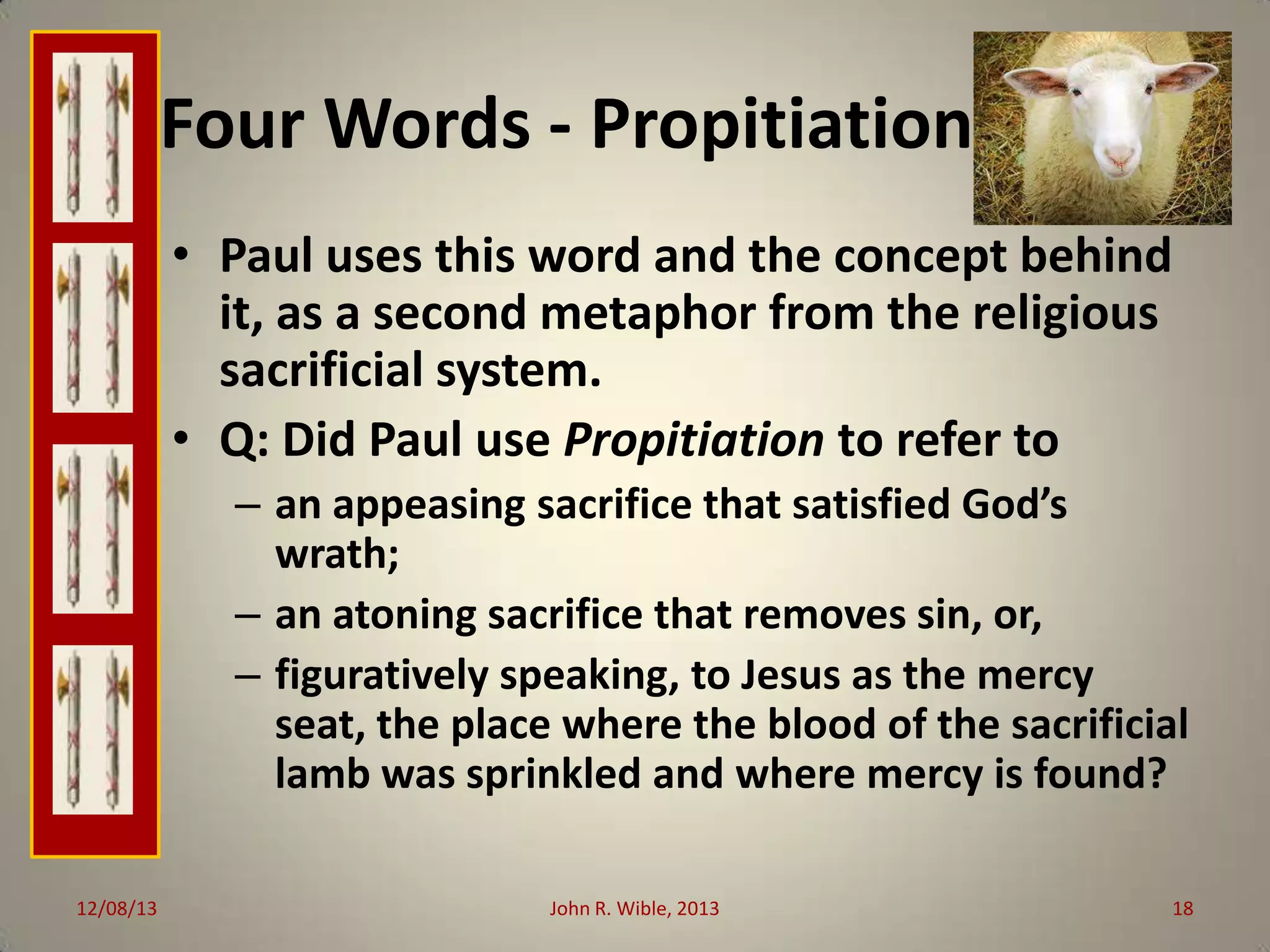 Four Words - Propitiation
• Paul uses this word and the concept behind
it, as a second metaphor from the religious
sacrificial system.
• Q: Did Paul use Propitiation to refer to
– an appeasing sacrifice that satisfied God’s
wrath;
– an atoning sacrifice that removes sin, or,
– figuratively speaking, to Jesus as the mercy
seat, the place where the blood of the sacrificial
lamb was sprinkled and where mercy is found?
12/08/13

John R. Wible, 2013

18

 