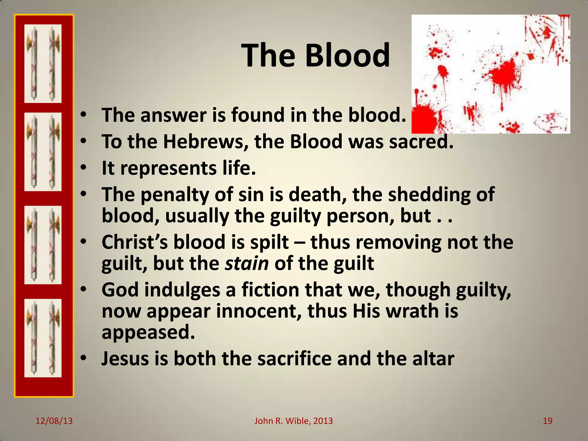 The Blood
•
•
•
•

The answer is found in the blood.
To the Hebrews, the Blood was sacred.
It represents life.
The penalty of sin is death, the shedding of
blood, usually the guilty person, but . .
• Christ’s blood is spilt – thus removing not the
guilt, but the stain of the guilt
• God indulges a fiction that we, though guilty,
now appear innocent, thus His wrath is
appeased.
• Jesus is both the sacrifice and the altar
12/08/13

John R. Wible, 2013

19

 