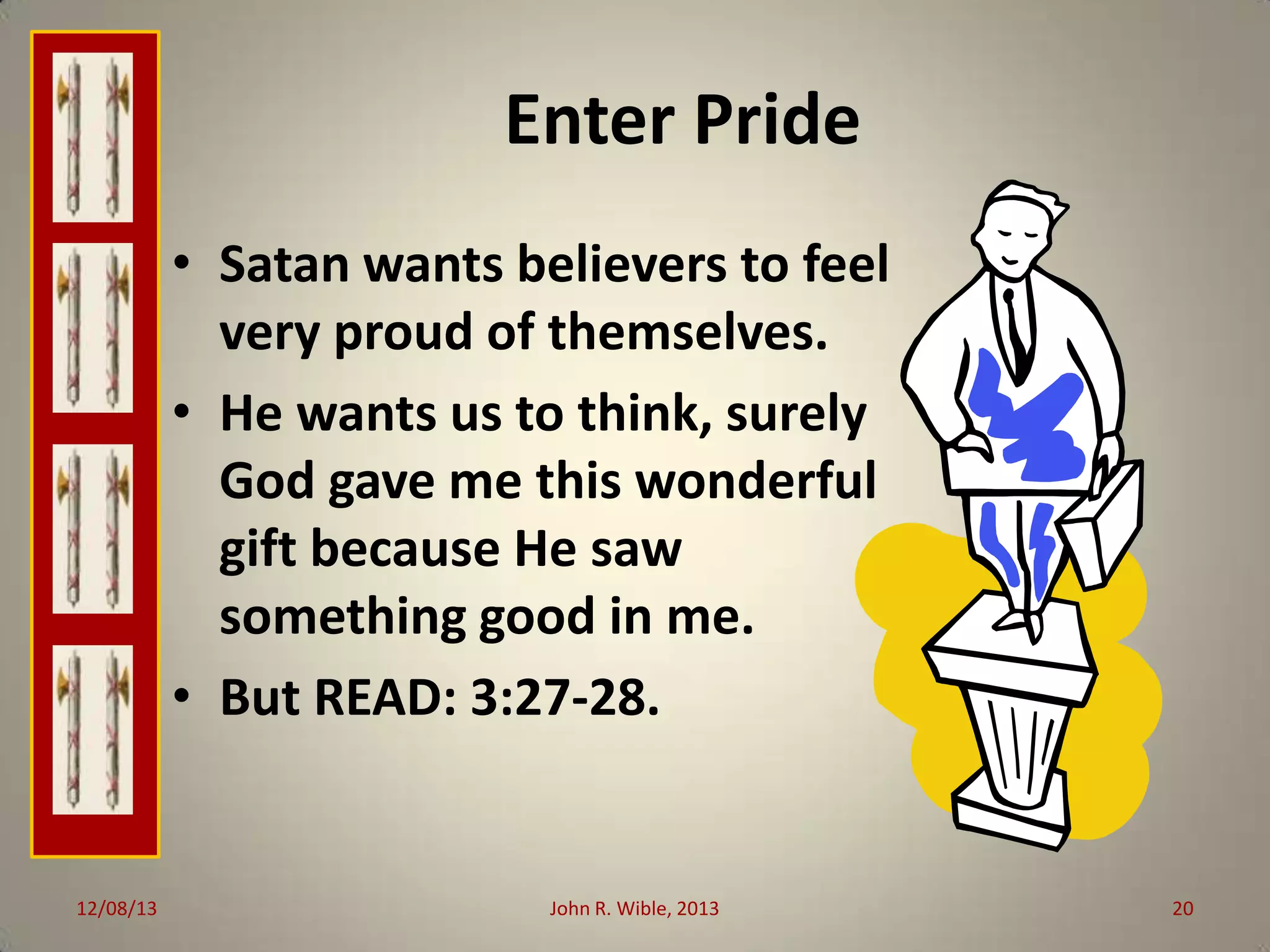 Enter Pride
• Satan wants believers to feel
very proud of themselves.
• He wants us to think, surely
God gave me this wonderful
gift because He saw
something good in me.
• But READ: 3:27-28.

12/08/13

John R. Wible, 2013

20

 