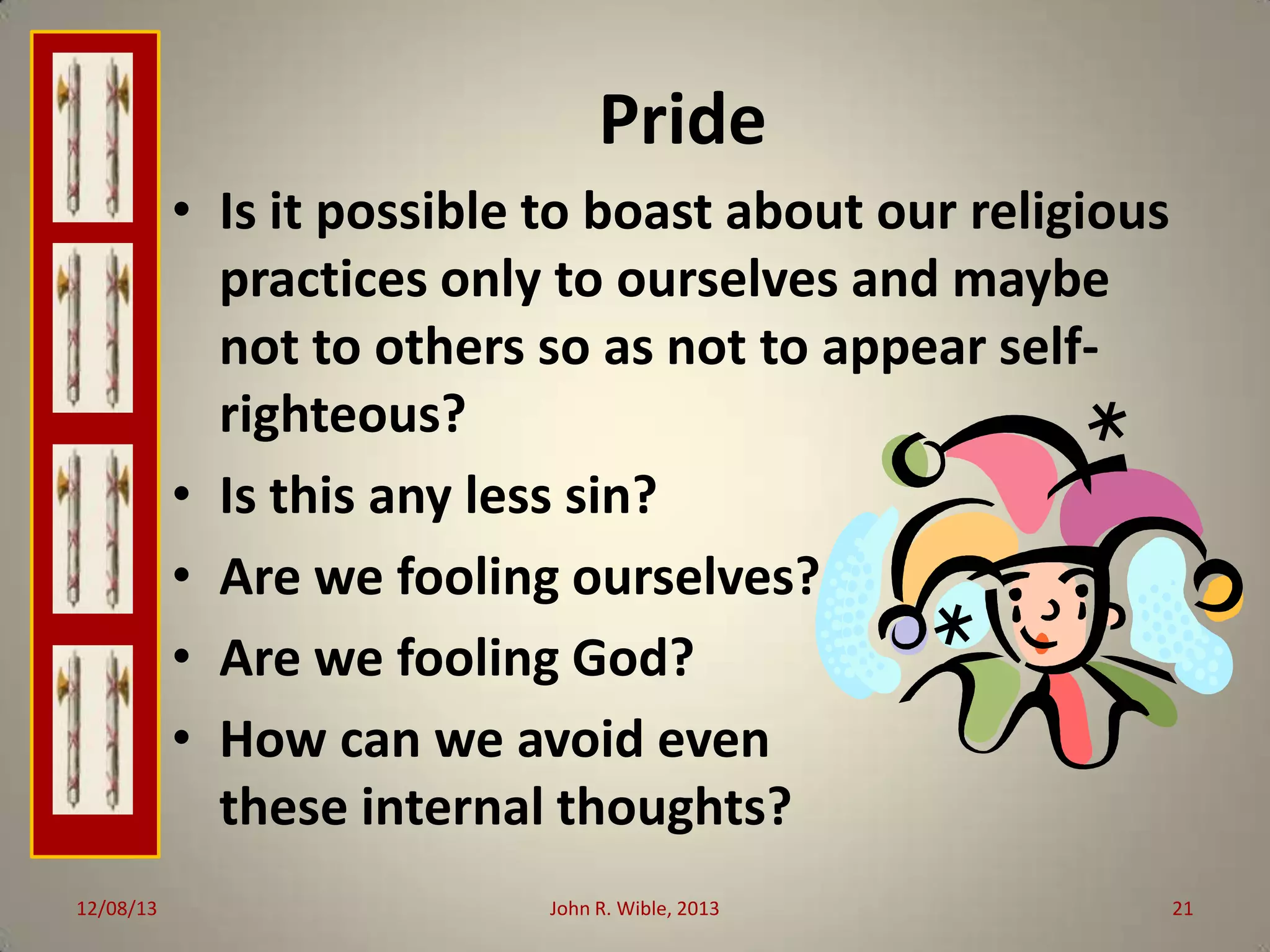 Pride
• Is it possible to boast about our religious
practices only to ourselves and maybe
not to others so as not to appear selfrighteous?
• Is this any less sin?
• Are we fooling ourselves?
• Are we fooling God?
• How can we avoid even
these internal thoughts?
12/08/13

John R. Wible, 2013

21

 