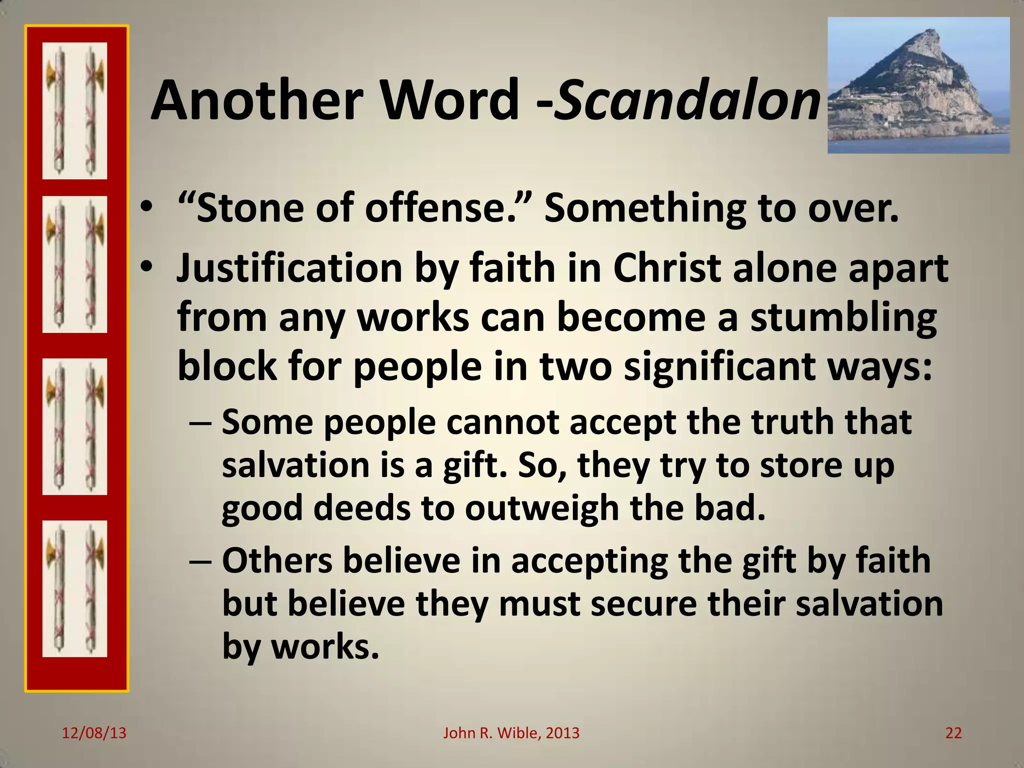 Another Word -Scandalon
• “Stone of offense.” Something to over.
• Justification by faith in Christ alone apart
from any works can become a stumbling
block for people in two significant ways:
– Some people cannot accept the truth that
salvation is a gift. So, they try to store up
good deeds to outweigh the bad.
– Others believe in accepting the gift by faith
but believe they must secure their salvation
by works.
12/08/13

John R. Wible, 2013

22

 