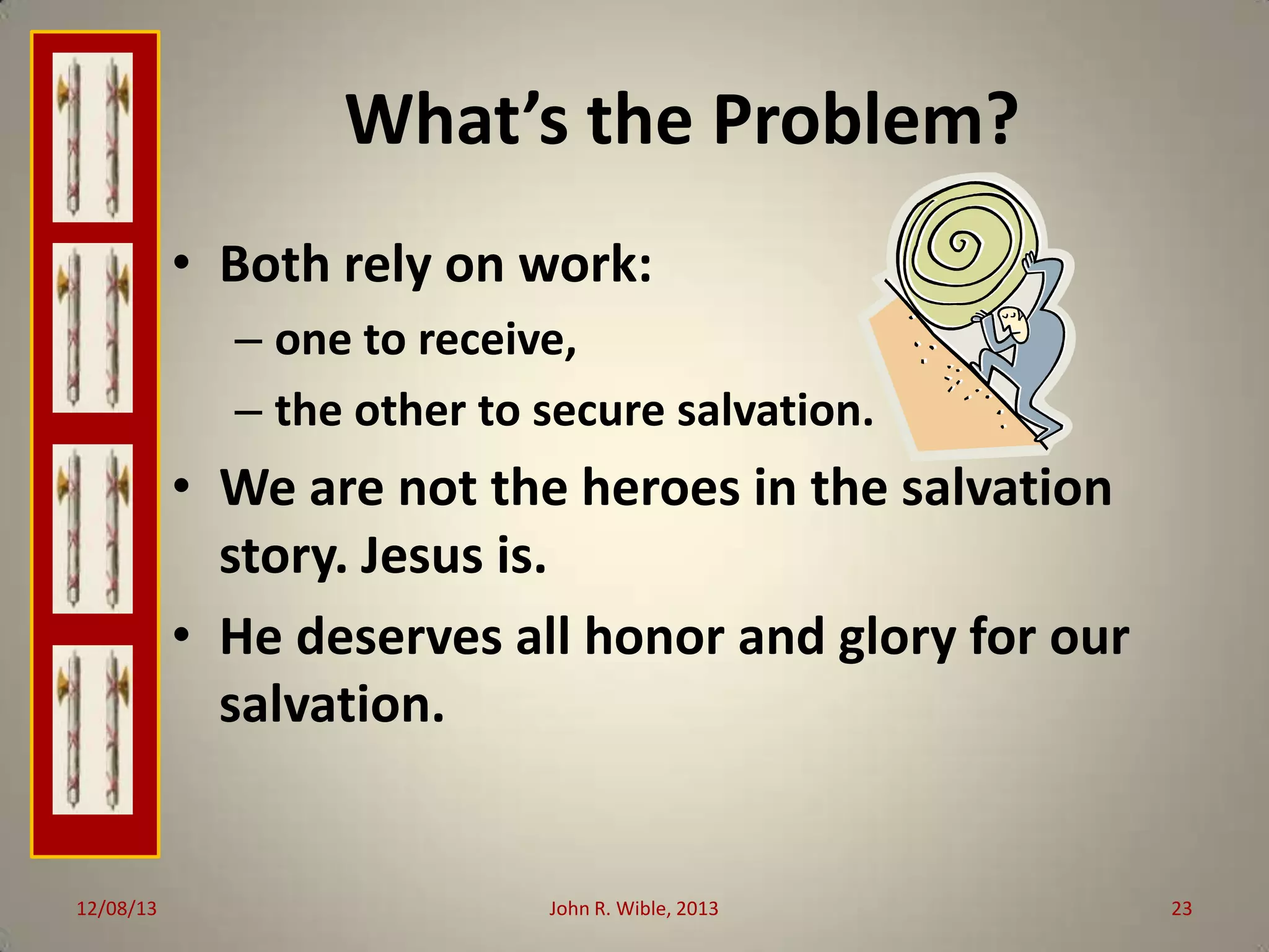 What’s the Problem?
• Both rely on work:
– one to receive,
– the other to secure salvation.

• We are not the heroes in the salvation
story. Jesus is.
• He deserves all honor and glory for our
salvation.

12/08/13

John R. Wible, 2013

23

 