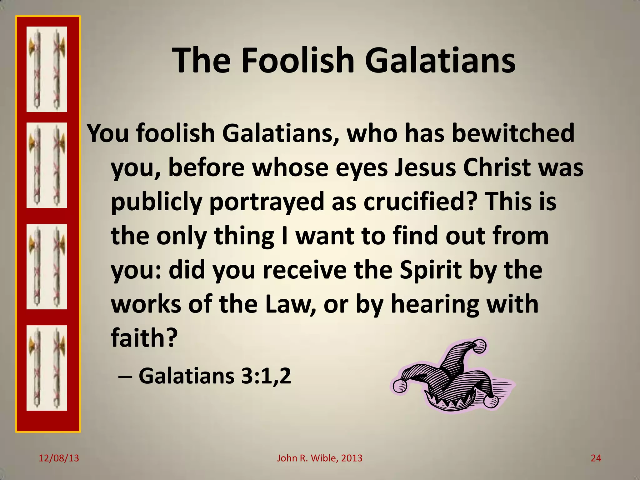 The Foolish Galatians
You foolish Galatians, who has bewitched
you, before whose eyes Jesus Christ was
publicly portrayed as crucified? This is
the only thing I want to find out from
you: did you receive the Spirit by the
works of the Law, or by hearing with
faith?
– Galatians 3:1,2

12/08/13

John R. Wible, 2013

24

 