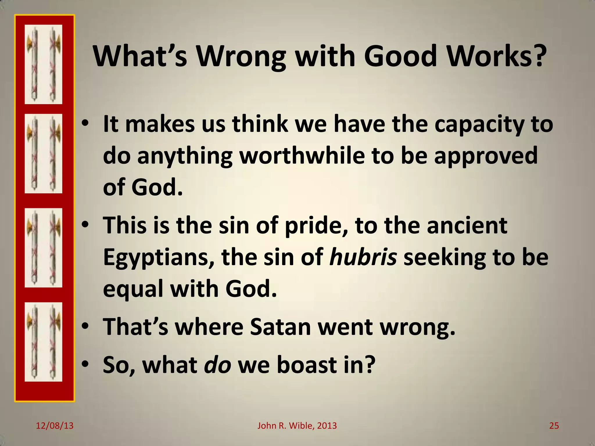 What’s Wrong with Good Works?
• It makes us think we have the capacity to
do anything worthwhile to be approved
of God.
• This is the sin of pride, to the ancient
Egyptians, the sin of hubris seeking to be
equal with God.
• That’s where Satan went wrong.
• So, what do we boast in?
12/08/13

John R. Wible, 2013

25

 