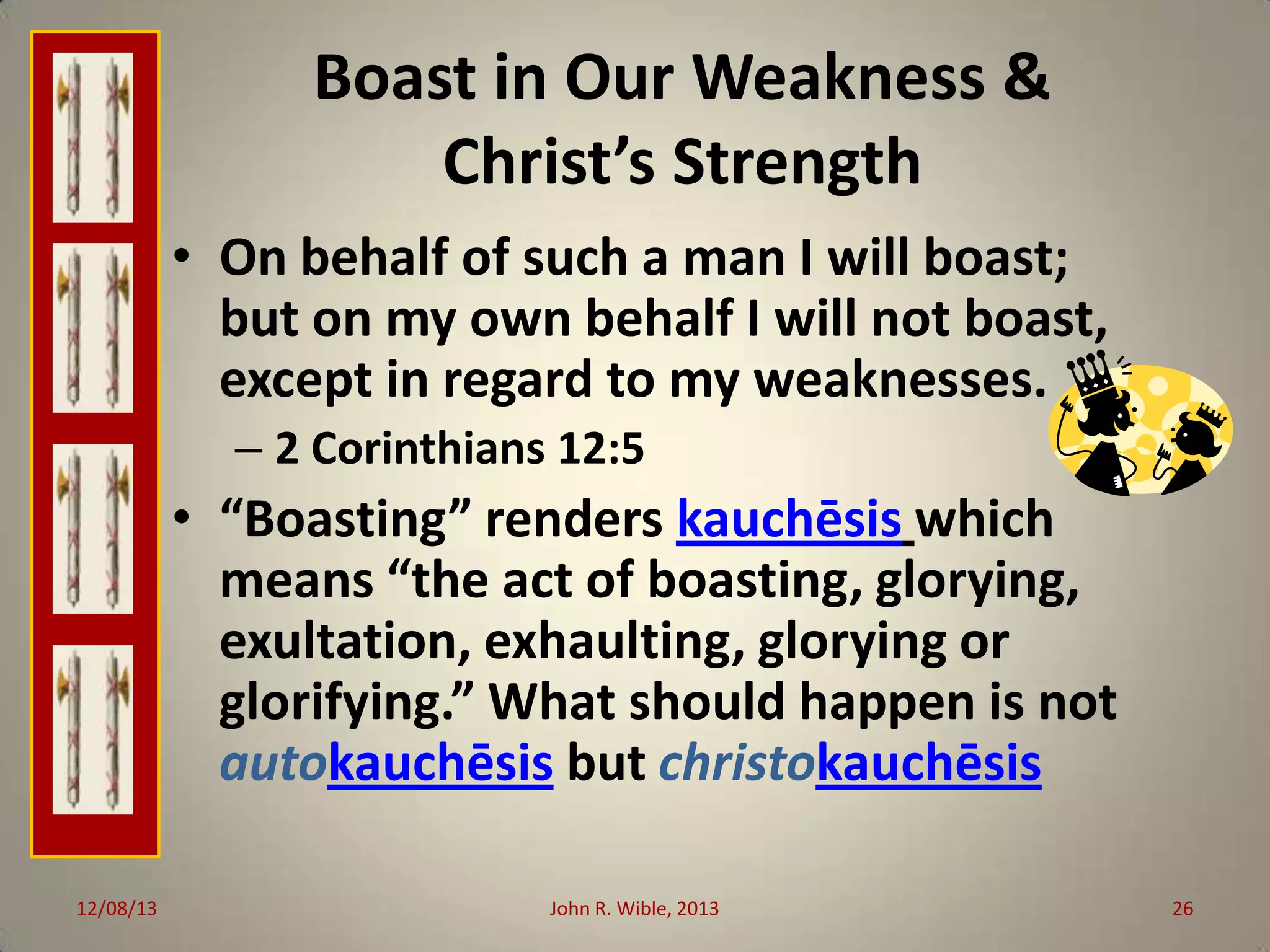 Boast in Our Weakness &
Christ’s Strength
• On behalf of such a man I will boast;
but on my own behalf I will not boast,
except in regard to my weaknesses.
– 2 Corinthians 12:5

• “Boasting” renders kauchēsis which
means “the act of boasting, glorying,
exultation, exhaulting, glorying or
glorifying.” What should happen is not
autokauchēsis but christokauchēsis
12/08/13

John R. Wible, 2013

26

 
